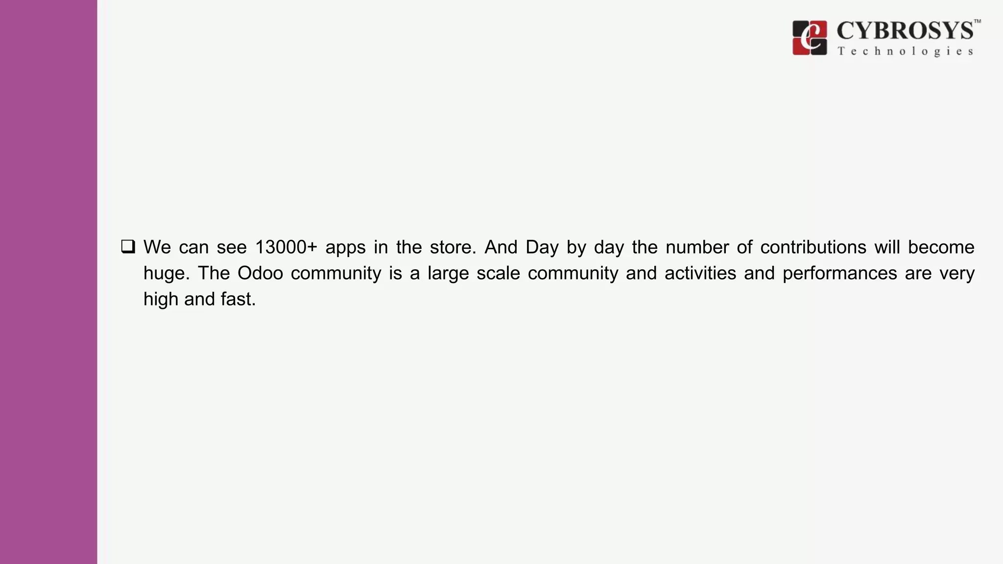  We can see 13000+ apps in the store. And Day by day the number of contributions will become
huge. The Odoo community is a large scale community and activities and performances are very
high and fast.
 