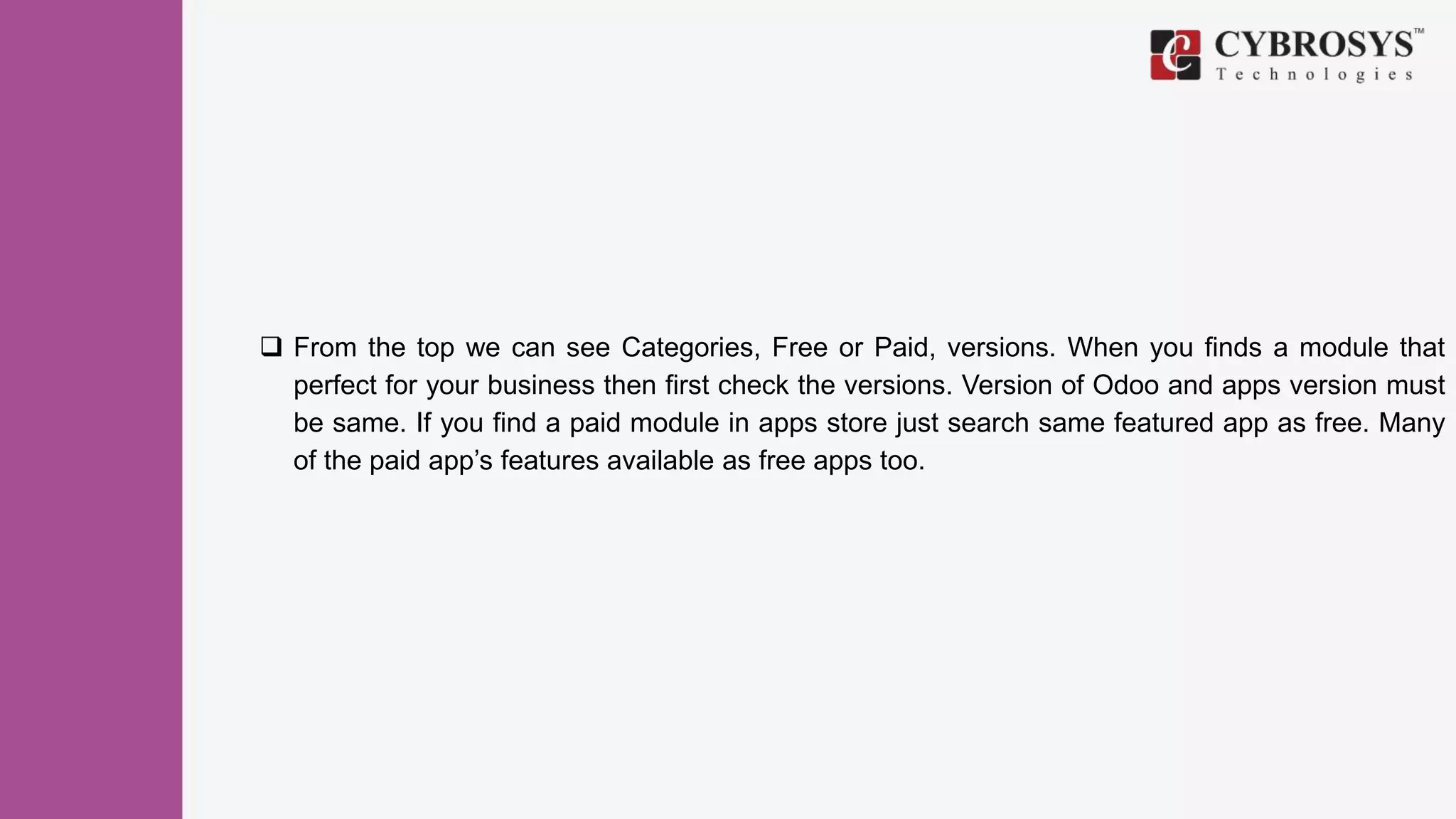  From the top we can see Categories, Free or Paid, versions. When you finds a module that
perfect for your business then first check the versions. Version of Odoo and apps version must
be same. If you find a paid module in apps store just search same featured app as free. Many
of the paid app’s features available as free apps too.
 