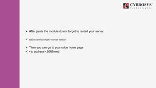  After paste the module do not forget to restart your server.
 sudo service odoo-server restart
 Then you can go to your odoo home page
 <ip address>:8069/web
 