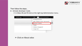 Then follow the steps..
● Activate developer mode.
➢ In Odoo V8 and V9 click on the right top Administration menu.
➢ Click on About odoo
 