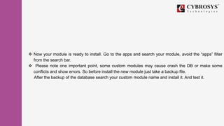 Now your module is ready to install. Go to the apps and search your module, avoid the “apps” filter
from the search bar.
 Please note one important point, some custom modules may cause crash the DB or make some
conflicts and show errors. So before install the new module just take a backup file.
After the backup of the database search your custom module name and install it. And test it.
 