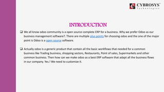 INTRODUCTION
 We all know odoo community is a open source complete ERP for a business. Why we prefer Odoo as our
business management software?. There are multiple plus points for choosing odoo and the one of the major
point is Odoo is a open source software.
 Actually odoo is a generic product that contain all the basic workflows that needed for a common
business like Trading business, shopping sectors, Restaurants, Point of sales, Supermarkets and other
common business. Then how can we make odoo as a best ERP software that adapt all the business flows
in our company. Yes.! We need to customize it.
 