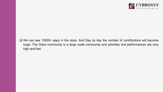  We can see 13000+ apps in the store. And Day by day the number of contributions will become
huge. The Odoo community is a large scale community and activities and performances are very
high and fast.
 