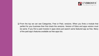  From the top we can see Categories, Free or Paid, versions. When you finds a module that
perfect for your business then first check the versions. Version of Odoo and apps version must
be same. If you find a paid module in apps store just search same featured app as free. Many
of the paid app’s features available as free apps too.
 
