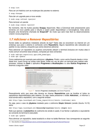 Figura 16 – Tela do Gerenciador de pacotes Synaptic
Use-o com maior cuidado e atenção, pois assim que entramos nesse aplicativo a senha do
superusuário deve ser informada, então o aplicativo possui o poder de realizar qualquer ação no seu
sistema, inclusive a de remover pacotes que podem danificá-lo.
Snappy – Um novo modelo de pacotes
O Ubuntu 16.10 trouxe o início de uma profunda mudança que é a disponibilização de um novo modelo
de pacotes denominados Snappy (ou Snap13
como estão sendo apelidados). A grande vantagem deste
novo modelo é a palavra “Convergência”. Um mesmo pacote poderá ser instalado em vários hardwares
que contenham a versão do sistema operacional (desktop, tablets, celulares, e por aí vai). Seu uso
ainda é modesto e centralizado (assim como no início dos pacotes APT) no terminal. Para encontrar os
pacotes disponíveis:
$ snap find
Para instalar:
$ sudo snap install <pacote>
Para ver os pacotes instalados no sistema:
$ snap list
Para ver um histórico com as mudanças dos pacotes no sistema:
$ snap changes
Para dar um upgrade para a nova versão:
$ sudo snap refresh <pacote>
Para remover um pacote
$ sudo snap remove <pacote>
No momento, não há muitos pacotes Snappy disponíveis. Mas a Canonical está pressionando para
torná-los um novo padrão para o Ubuntu e assim poder disponibilizar a Convergência. Esta sendo
lançada uma ferramenta chamada de Snapcraft14
de modo que será mais fácil os desenvolvedores
criarem novos programas.
1.7 Adicionar e Remover Repositórios
Aonde estão os aplicativos instalados através da loja? Todos eles se encontram na internet em um
endereço que para o sistema é conhecido como Repositório. Alguns repositórios são colocados por
padrão no seu sistema, enquanto que outros devemos adicionar.
Para adicionar um repositório os usuários comumente utilizam o terminal (inclusive em muitos sites é
muito comum encontrar essa sintaxe), composta por dois comandos:
13 Snap pode ser traduzido para romper ou arrebentar, mas o sentido mais comum e estalo ou ruptura.
14 Mais detalhes em https://developer.ubuntu.com/en/snappy/build-apps/snapcraft-advanced-features/
Instalei o Ubuntu e agora? Página 27
 