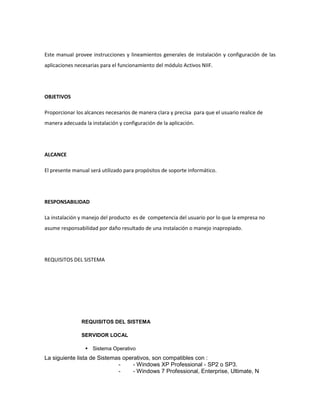 Este manual provee instrucciones y lineamientos generales de instalación y configuración de las
aplicaciones necesarias para el funcionamiento del módulo Activos NIIF.

OBJETIVOS
Proporcionar los alcances necesarios de manera clara y precisa para que el usuario realice de
manera adecuada la instalación y configuración de la aplicación.

ALCANCE
El presente manual será utilizado para propósitos de soporte informático.

RESPONSABILIDAD
La instalación y manejo del producto es de competencia del usuario por lo que la empresa no
asume responsabilidad por daño resultado de una instalación o manejo inapropiado.

REQUISITOS DEL SISTEMA

REQUISITOS DEL SISTEMA
SERVIDOR LOCAL
 Sistema Operativo

La siguiente lista de Sistemas operativos, son compatibles con :
- Windows XP Professional - SP2 o SP3.
- Windows 7 Professional, Enterprise, Ultimate, N

 