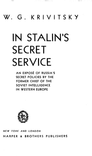 W . G . KR IV TSKY
IN STALIN'S
SECRET
SERVICE
NEW YORK AND LONDON
HARPER & BROTHERS PUBLISHERS
AN EXPOSE OF RUSSIA'S
SECRET POLICIES BY THE
FORMER CHIEF OF THE
SOVIET INTELLIGENCE
IN WESTERN EUROPE
 
