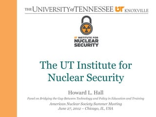 The UT Institute for
         Nuclear Security
                            Howard L. Hall
Panel on Bridging the Gap Between Technology and Policy in Education and Training
               American Nuclear Society Summer Meeting
                   June 27, 2012 – Chicago, IL, USA
 