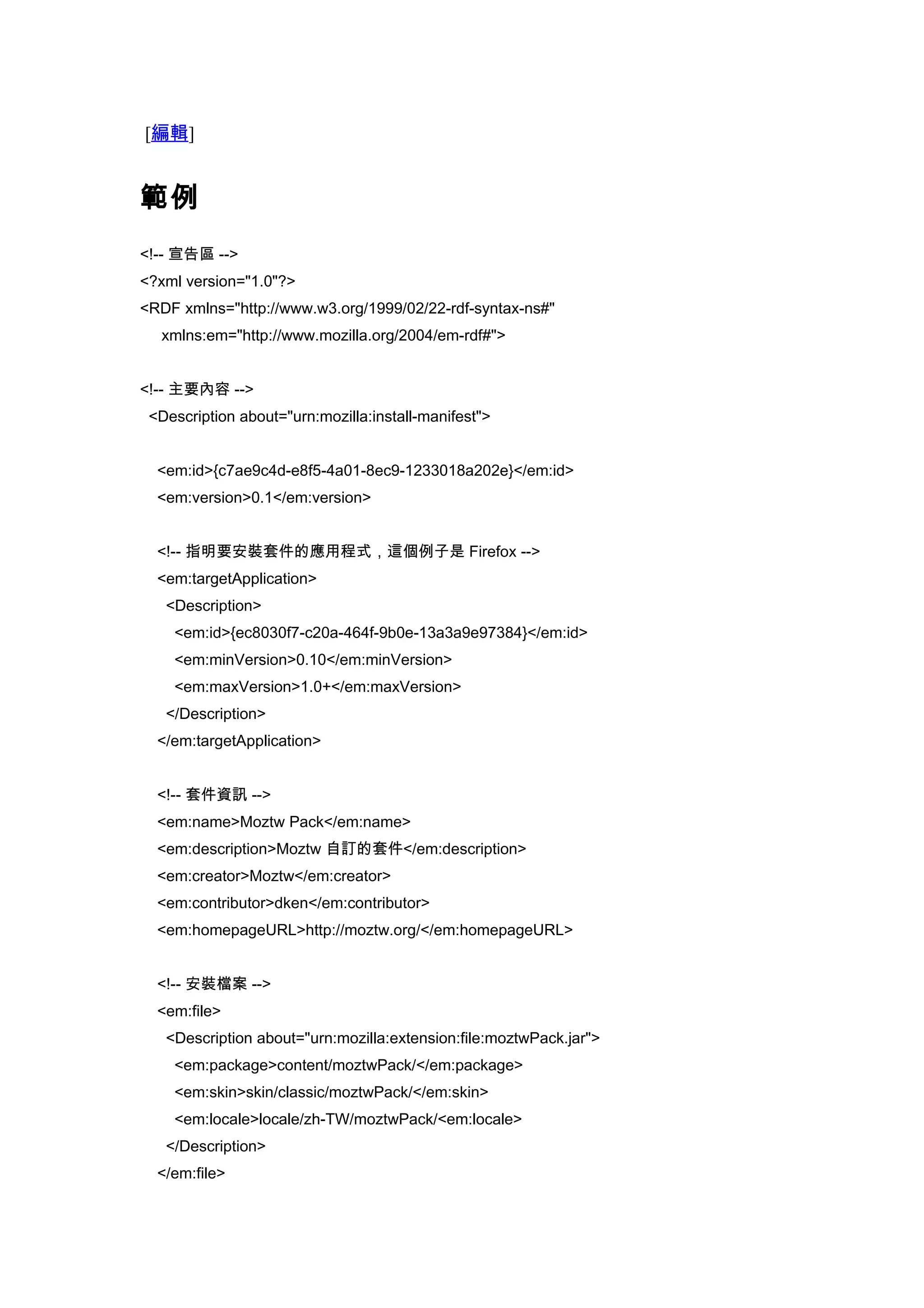 [編輯]


範例
<!-- 宣告區 -->
<?xml version="1.0"?>
<RDF xmlns="http://www.w3.org/1999/02/22-rdf-syntax-ns#"
  xmlns:em="http://www.mozilla.org/2004/em-rdf#">


<!-- 主要內容 -->
 <Description about="urn:mozilla:install-manifest">


  <em:id>{c7ae9c4d-e8f5-4a01-8ec9-1233018a202e}</em:id>
  <em:version>0.1</em:version>


  <!-- 指明要安裝套件的應用程式，這個例子是 Firefox -->
  <em:targetApplication>
   <Description>
    <em:id>{ec8030f7-c20a-464f-9b0e-13a3a9e97384}</em:id>
    <em:minVersion>0.10</em:minVersion>
    <em:maxVersion>1.0+</em:maxVersion>
   </Description>
  </em:targetApplication>


  <!-- 套件資訊 -->
  <em:name>Moztw Pack</em:name>
  <em:description>Moztw 自訂的套件</em:description>
  <em:creator>Moztw</em:creator>
  <em:contributor>dken</em:contributor>
  <em:homepageURL>http://moztw.org/</em:homepageURL>


  <!-- 安裝檔案 -->
  <em:file>
   <Description about="urn:mozilla:extension:file:moztwPack.jar">
    <em:package>content/moztwPack/</em:package>
    <em:skin>skin/classic/moztwPack/</em:skin>
    <em:locale>locale/zh-TW/moztwPack/<em:locale>
   </Description>
  </em:file>
 