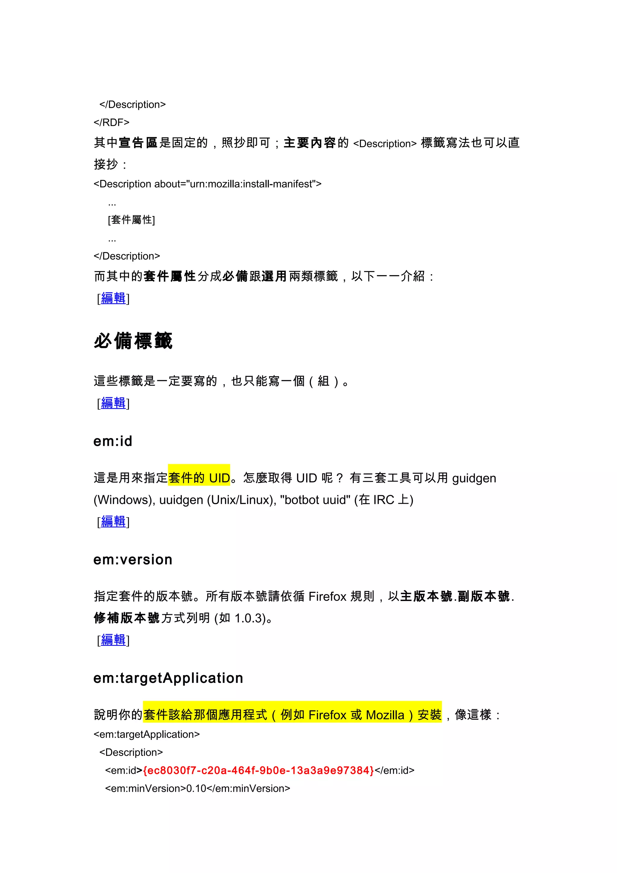</Description>
</RDF>

其中宣告區是固定的，照抄即可；主要內容的 <Description> 標籤寫法也可以直
接抄：
<Description about="urn:mozilla:install-manifest">
   ...
   [套件屬性]
   ...
</Description>

而其中的套件屬性分成必備跟選用兩類標籤，以下一一介紹：
[編輯]


必備標籤

這些標籤是一定要寫的，也只能寫一個（組）。
[編輯]


em:id

這是用來指定套件的 UID。怎麼取得 UID 呢？ 有三套工具可以用 guidgen
(Windows), uuidgen (Unix/Linux), "botbot uuid" (在 IRC 上)
[編輯]


em:version

指定套件的版本號。所有版本號請依循 Firefox 規則，以主版本號.副版本號.
修補版本號方式列明 (如 1.0.3)。
[編輯]


em:targetApplication

說明你的套件該給那個應用程式（例如 Firefox 或 Mozilla）安裝，像這樣：
<em:targetApplication>
 <Description>
  <em:id>{ec8030f7-c20a-464f-9b0e-13a3a9e97384}</em:id>
  <em:minVersion>0.10</em:minVersion>
 