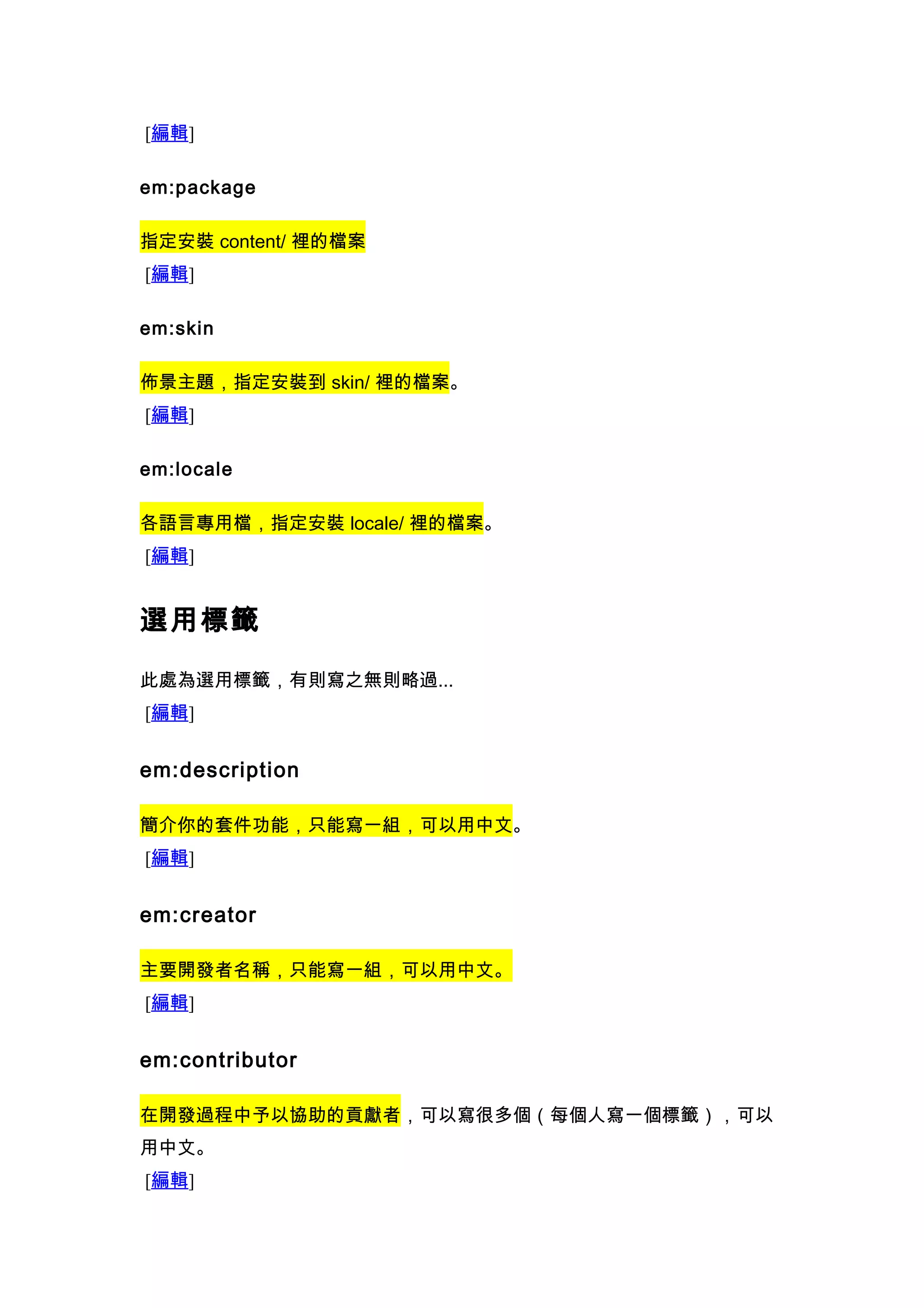 [編輯]

em:package

指定安裝 content/ 裡的檔案
[編輯]

em:skin

佈景主題，指定安裝到 skin/ 裡的檔案。
[編輯]

em:locale

各語言專用檔，指定安裝 locale/ 裡的檔案。
[編輯]


選用標籤

此處為選用標籤，有則寫之無則略過...
[編輯]


em:description

簡介你的套件功能，只能寫一組，可以用中文。
[編輯]


em:creator

主要開發者名稱，只能寫一組，可以用中文。
[編輯]


em:contributor

在開發過程中予以協助的貢獻者，可以寫很多個（每個人寫一個標籤），可以
用中文。
[編輯]
 