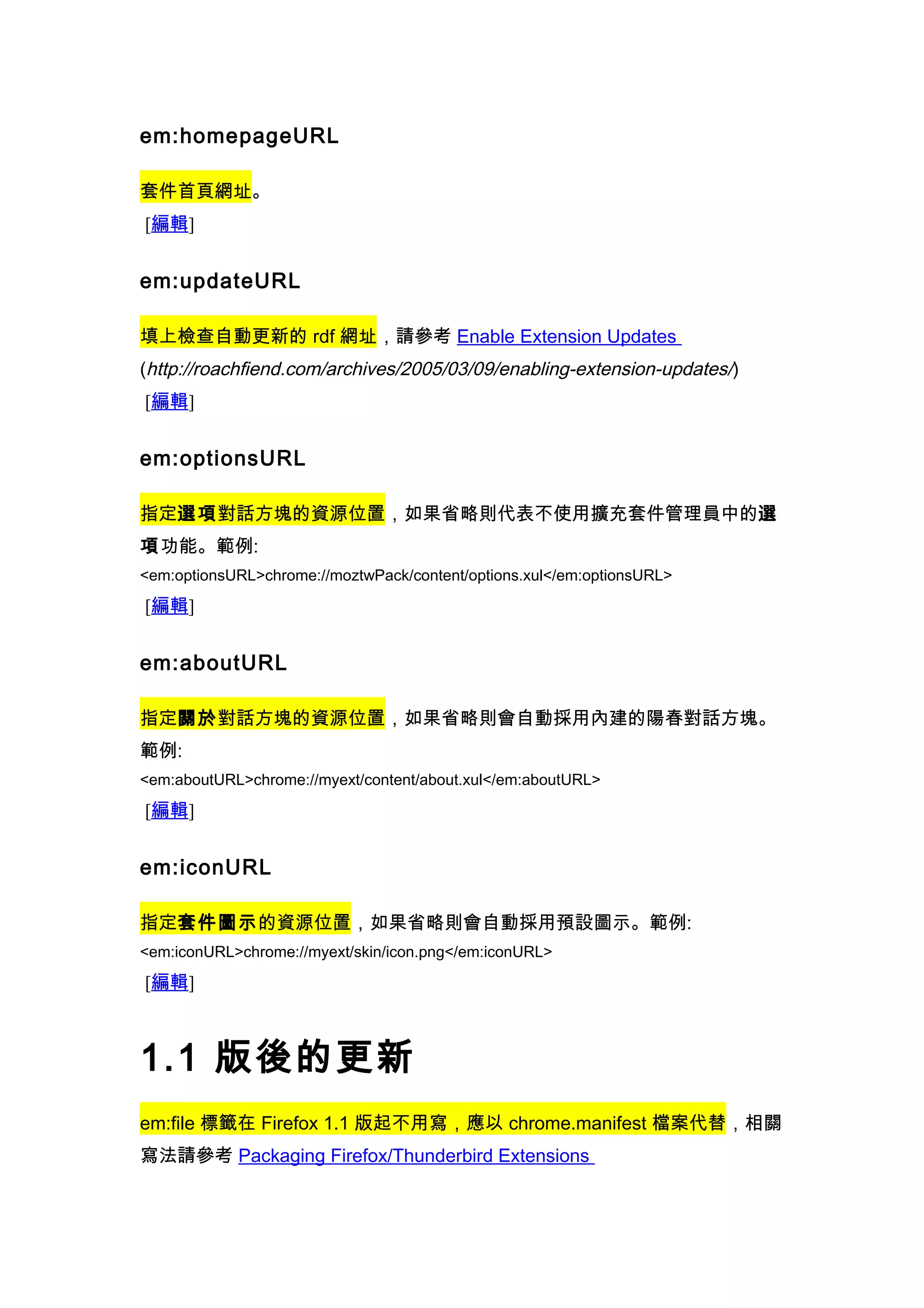 em:homepageURL

套件首頁網址。
[編輯]


em:updateURL

填上檢查自動更新的 rdf 網址，請參考 Enable Extension Updates
(http://roachfiend.com/archives/2005/03/09/enabling-extension-updates/)
[編輯]


em:optionsURL

指定選項對話方塊的資源位置，如果省略則代表不使用擴充套件管理員中的選
項功能。範例:
<em:optionsURL>chrome://moztwPack/content/options.xul</em:optionsURL>

[編輯]


em:aboutURL

指定關於對話方塊的資源位置，如果省略則會自動採用內建的陽春對話方塊。
範例:
<em:aboutURL>chrome://myext/content/about.xul</em:aboutURL>

[編輯]


em:iconURL

指定套件圖示的資源位置，如果省略則會自動採用預設圖示。範例:
<em:iconURL>chrome://myext/skin/icon.png</em:iconURL>

[編輯]



1.1 版後的更新
em:file 標籤在 Firefox 1.1 版起不用寫，應以 chrome.manifest 檔案代替，相關
寫法請參考 Packaging Firefox/Thunderbird Extensions
 
