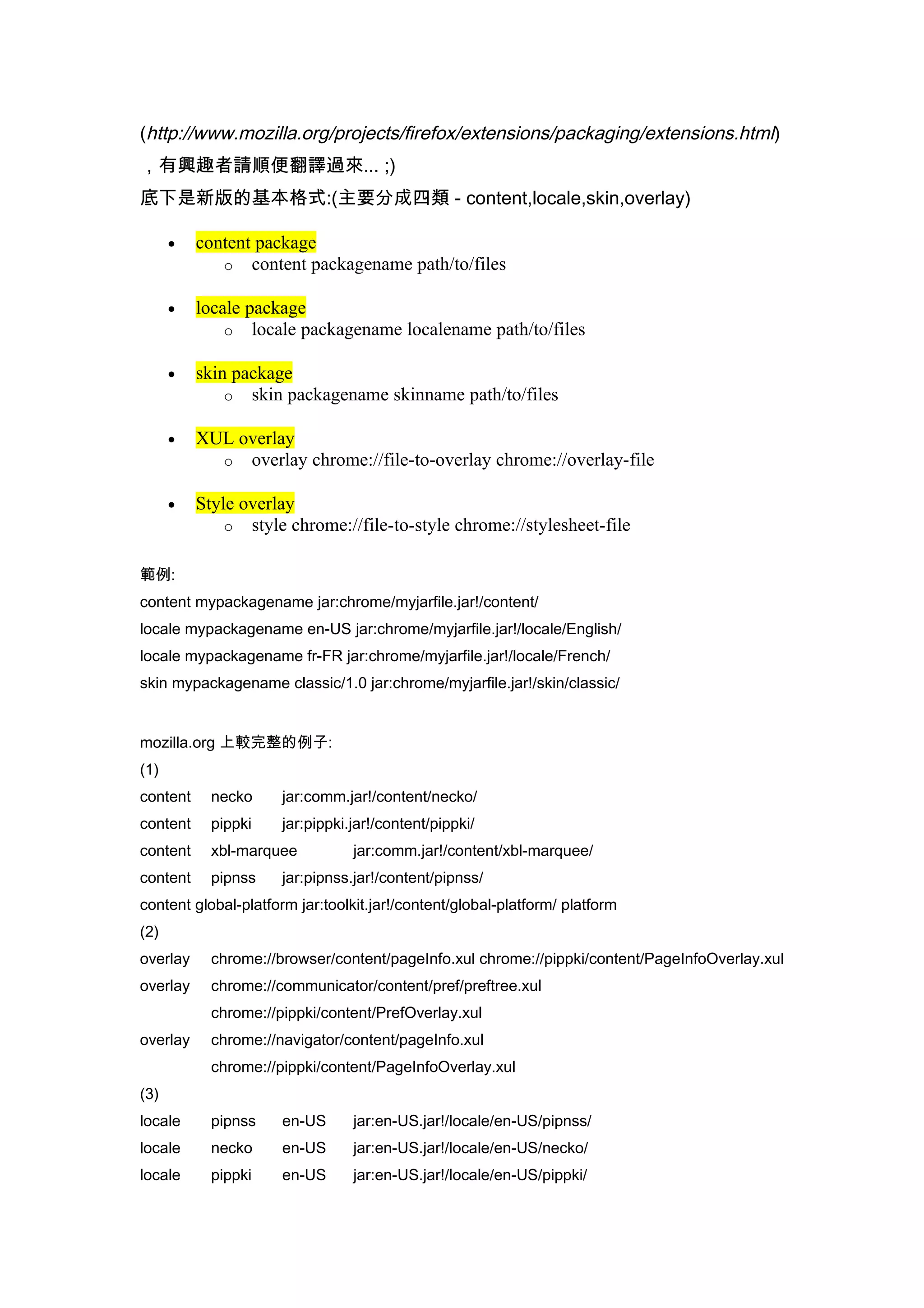 (http://www.mozilla.org/projects/firefox/extensions/packaging/extensions.html)
，有興趣者請順便翻譯過來... ;)
底下是新版的基本格式:(主要分成四類 - content,locale,skin,overlay)

      •   content package
             o content packagename path/to/files

      •   locale package
              o locale packagename localename path/to/files

      •   skin package
              o skin packagename skinname path/to/files

      •   XUL overlay
            o overlay chrome://file-to-overlay chrome://overlay-file

      •   Style overlay
              o style chrome://file-to-style chrome://stylesheet-file


範例:
content mypackagename jar:chrome/myjarfile.jar!/content/
locale mypackagename en-US jar:chrome/myjarfile.jar!/locale/English/
locale mypackagename fr-FR jar:chrome/myjarfile.jar!/locale/French/
skin mypackagename classic/1.0 jar:chrome/myjarfile.jar!/skin/classic/


mozilla.org 上較完整的例子:
(1)
content     necko     jar:comm.jar!/content/necko/
content     pippki    jar:pippki.jar!/content/pippki/
content     xbl-marquee          jar:comm.jar!/content/xbl-marquee/
content     pipnss    jar:pipnss.jar!/content/pipnss/
content global-platform jar:toolkit.jar!/content/global-platform/ platform
(2)
overlay     chrome://browser/content/pageInfo.xul chrome://pippki/content/PageInfoOverlay.xul
overlay     chrome://communicator/content/pref/preftree.xul
            chrome://pippki/content/PrefOverlay.xul
overlay     chrome://navigator/content/pageInfo.xul
            chrome://pippki/content/PageInfoOverlay.xul
(3)
locale      pipnss    en-US      jar:en-US.jar!/locale/en-US/pipnss/
locale      necko     en-US      jar:en-US.jar!/locale/en-US/necko/
locale      pippki    en-US      jar:en-US.jar!/locale/en-US/pippki/
 