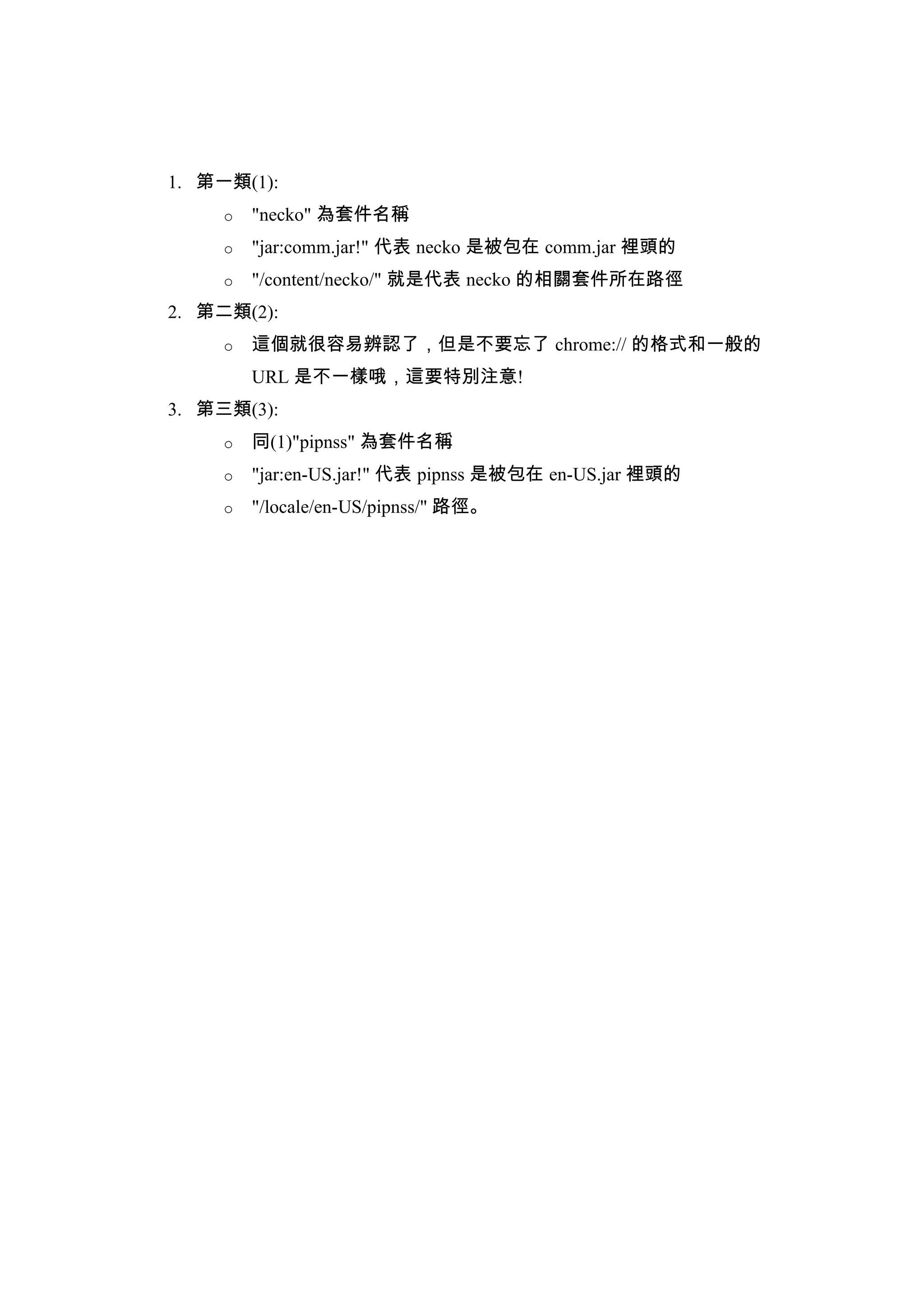 1. 第一類(1):
     o   "necko" 為套件名稱
     o   "jar:comm.jar!" 代表 necko 是被包在 comm.jar 裡頭的
     o   "/content/necko/" 就是代表 necko 的相關套件所在路徑
2. 第二類(2):
     o   這個就很容易辨認了，但是不要忘了 chrome:// 的格式和一般的
         URL 是不一樣哦，這要特別注意!
3. 第三類(3):
     o   同(1)"pipnss" 為套件名稱
     o   "jar:en-US.jar!" 代表 pipnss 是被包在 en-US.jar 裡頭的
     o   "/locale/en-US/pipnss/" 路徑。
 