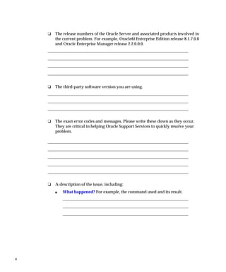 ❏   The release numbers of the Oracle Server and associated products involved in
        the current problem. For example, Oracle8i Enterprise Edition release 8.1.7.0.0
        and Oracle Enterprise Manager release 2.2.0.0.0.




    ❏   The third-party software version you are using.




    ❏   The exact error codes and messages. Please write these down as they occur.
        They are critical in helping Oracle Support Services to quickly resolve your
        problem.




    ❏   A description of the issue, including:
        s   What happened? For example, the command used and its result.




x
 
