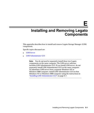 E
          Installing and Removing Legato
                            Components

This appendix describes how to install and remove Legato Storage Manager (LSM)
components.
Specific topics discussed are:
s   LSM Server
s   LSM Administrator GUI


        Note: You do not need to separately install these two Legato
        components on the same computer. The LSM server software
        includes LSM Administrator GUI. If you install LSM server, do not
        separately install LSM Administrator GUI on the same computer.
        To administer LSM server from a separate Windows NT or
        Windows 2000 computer, install LSM Administrator GUI on that
        Windows NT or Windows 2000 computer using the instructions in
        "Installing LSM Administrator GUI" on page E-7.




                                     Installing and Removing Legato Components   E-1
 