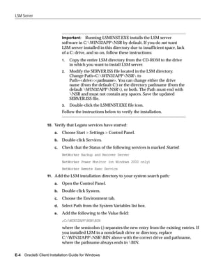 LSM Server




                            Important: Running LSMINST.EXE installs the LSM server
                            software in C:WIN32APPNSR by default. If you do not want
                            LSM server installed in this directory due to insufficient space, lack
                            of a C: drive, and so on, follow these instructions:
                            1.   Copy the entire LSM directory from the CD-ROM to the drive
                                 in which you want to install LSM server.
                            2.   Modify the SERVER.ISS file located in the LSM directory.
                                 Change Path=C:WIN32APPNSR to
                                 Path=<drive>:<pathname>. You can change either the drive
                                 name (from the default C:) or the directory pathname (from the
                                 default WIN32APPNSR), or both. The Path must end with
                                 NSR and must not contain any spaces. Save the updated
                                 SERVER.ISS file.
                            3.   Double-click the LSMINST.EXE file icon.
                            Follow the instructions below to verify the installation.


                  10. Verify that Legato services have started:
                       a.   Choose Start > Settings > Control Panel.
                       b.   Double-click Services.
                       c.   Check that the Status of the following services is marked Started:
                            NetWorker Backup and Recover Server
                            NetWorker Power Monitor (on Windows 2000 only)
                            NetWorker Remote Exec Service
                  11. Add the LSM installation directory to your system search path:

                       a.   Open the Control Panel.
                       b.   Double-click System.
                       c.   Choose the Environment tab.
                       d.   Select Path from the System Variables list box.
                       e.   Add the following to the Value field:
                            ;C:WIN32APPNSRBIN
                            where the semicolon (;) separates the new entry from the existing entries. If
                            you installed LSM in a nondefault drive or directory, replace
                            C:WIN32APPNSRBIN above with the correct drive and pathname,
                            where the pathname always ends in BIN.


E-4 Oracle8i Client Installation Guide for Windows
 