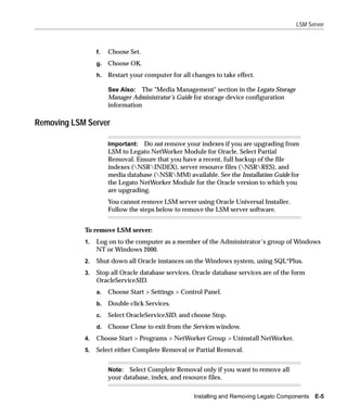 LSM Server



                 f.   Choose Set.
                 g.   Choose OK.
                 h.   Restart your computer for all changes to take effect.

                      See Also: The "Media Management" section in the Legato Storage
                      Manager Administrator’s Guide for storage device configuration
                      information

Removing LSM Server

                      Important: Do not remove your indexes if you are upgrading from
                      LSM to Legato NetWorker Module for Oracle. Select Partial
                      Removal. Ensure that you have a recent, full backup of the file
                      indexes (NSRINDEX), server resource files (NSRRES), and
                      media database (NSRMM) available. See the Installation Guide for
                      the Legato NetWorker Module for the Oracle version to which you
                      are upgrading.
                      You cannot remove LSM server using Oracle Universal Installer.
                      Follow the steps below to remove the LSM server software.


            To remove LSM server:
            1.   Log on to the computer as a member of the Administrator’s group of Windows
                 NT or Windows 2000.
            2.   Shut down all Oracle instances on the Windows system, using SQL*Plus.
            3.   Stop all Oracle database services. Oracle database services are of the form
                 OracleServiceSID.
                 a.   Choose Start > Settings > Control Panel.
                 b.   Double-click Services.
                 c.   Select OracleServiceSID, and choose Stop.
                 d.   Choose Close to exit from the Services window.
            4.   Choose Start > Programs > NetWorker Group > Uninstall NetWorker.
            5.   Select either Complete Removal or Partial Removal.


                      Note: Select Complete Removal only if you want to remove all
                      your database, index, and resource files.

                                                     Installing and Removing Legato Components   E-5
 