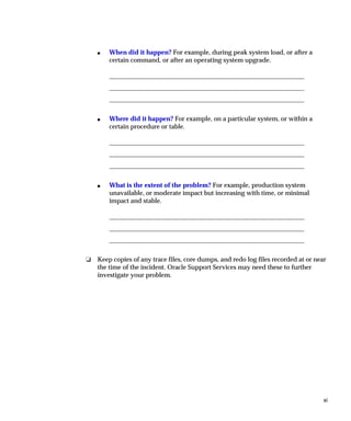 s   When did it happen? For example, during peak system load, or after a
        certain command, or after an operating system upgrade.




    s   Where did it happen? For example, on a particular system, or within a
        certain procedure or table.




    s   What is the extent of the problem? For example, production system
        unavailable, or moderate impact but increasing with time, or minimal
        impact and stable.




❏   Keep copies of any trace files, core dumps, and redo log files recorded at or near
    the time of the incident. Oracle Support Services may need these to further
    investigate your problem.




                                                                                     xi
 
