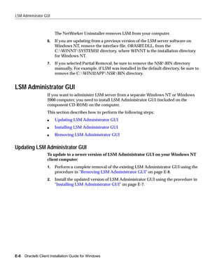 LSM Administrator GUI



                        The NetWorker Uninstaller removes LSM from your computer.
                   6.   If you are updating from a previous version of the LSM server software on
                        Windows NT, remove the interface file, ORASBT.DLL, from the
                        C:WINNTSYSTEM32 directory, where WINNT is the installation directory
                        for Windows NT.
                   7.   If you selected Partial Removal, be sure to remove the NSRBIN directory
                        manually. For example, if LSM was installed in the default directory, be sure to
                        remove the C:WIN32APPNSRBIN directory.


LSM Administrator GUI
                   If you want to administer LSM server from a separate Windows NT or Windows
                   2000 computer, you need to install LSM Administrator GUI (included on the
                   component CD-ROM) on the computer.
                   This section describes how to perform the following steps:
                   s    Updating LSM Administrator GUI
                   s    Installing LSM Administrator GUI
                   s    Removing LSM Administrator GUI


Updating LSM Administrator GUI
                   To update to a newer version of LSM Administrator GUI on your Windows NT
                   client computer:
                   1.   Perform a complete removal of the existing LSM Administrator GUI using the
                        procedure in "Removing LSM Administrator GUI" on page E-8.
                   2.   Install the updated version of LSM Administrator GUI using the procedure in
                        "Installing LSM Administrator GUI" on page E-7.




E-6 Oracle8i Client Installation Guide for Windows
 