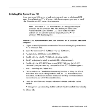LSM Administrator GUI



Installing LSM Administrator GUI
              If you plan to use LSM server to back up to tape, and want to administer LSM
              server from a Windows NT or Windows 2000 client computer, you need to install
              LSM Administrator GUI on the client computer.


                       Note: Installation of LSM Administrator GUI is supported only on
                       Windows NT and Windows 2000. Also, before you install LSM
                       Administrator GUI, be sure that LSM server and NetWorker
                       software are not currently installed on your Windows NT or
                       Windows 2000 client computer.


              To install LSM Administrator GUI on your Windows NT or Windows 2000 client
              computer:
              1.   Log on to the computer as a member of the Administrator’s group of Windows
                   NT or Windows 2000.
              2.   Insert the component CD-ROM into your CD-ROM drive.
              3.   Navigate to the LSM folder on the CD-ROM.
              4.   Double-click the LSM57_NT.EXE self-extracting zip file.
              5.   Specify a directory in which to unzip the files when prompted.
              6.   Double-click the SETUP.EXE icon, or run SETUP.EXE from the MS-DOS
                   command prompt without any command options. SETUP Options appears.
              7.   Select Client Only and choose Next.
              8.   Choose Next in the Choose destination directory window to accept the default
                   destination directory, C:Program FilesNSR, for LSM Administrator GUI
                   installation. To choose an alternate destination directory for the installation,
                   choose Browse and select the desired location.

              9.   Leave the field blank and choose Next in the Authorize NetWorker Servers
                   window.
                   A message box appears stating that the software has been installed successfully.
              10. Choose OK.




                                                       Installing and Removing Legato Components      E-7
 