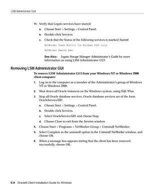 LSM Administrator GUI



                   11. Verify that Legato services have started:

                        a.   Choose Start > Settings > Control Panel.
                        b.   Double-click Services.
                        c.   Check that the Status of the following services is marked Started:
                             NetWorker Power Monitor (on Windows 2000 only)
                             NetWorker Remote Exec

                             See Also: Legato Storage Manager Administrator’s Guide for more
                             information on using LSM Administrator GUI

Removing LSM Administrator GUI
                   To remove LSM Administrator GUI from your Windows NT or Windows 2000
                   client computer:
                   1.   Log on to the computer as a member of the Administrator’s group of Windows
                        NT or Windows 2000.
                   2.   Shut down all Oracle instances on the Windows system, using SQL*Plus.
                   3.   Stop all Oracle database services. Oracle database services are of the form
                        OracleServiceSID.
                        a.   Choose Start > Settings > Control Panel.
                        b.   Double-click Services.
                        c.   Select OracleServiceSID, and choose Stop.
                        d.   Choose Close to exit from the Services window.
                   4.   Choose Start > Programs > NetWorker Group > Uninstall NetWorker.
                   5.   Select Complete as the uninstall option in the Uninstall NetWorker window, and
                        choose OK.
                   6.   When a message box appears stating that the client has been removed
                        successfully, choose OK.




E-8 Oracle8i Client Installation Guide for Windows
 