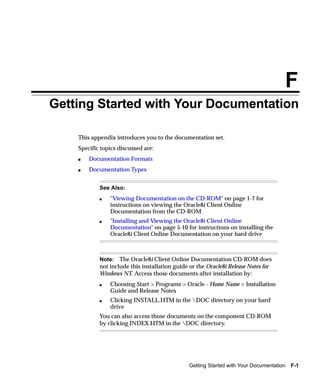 F
Getting Started with Your Documentation

    This appendix introduces you to the documentation set.
    Specific topics discussed are:
    s   Documentation Formats
    s   Documentation Types


            See Also:
            s   "Viewing Documentation on the CD-ROM" on page 1-7 for
                instructions on viewing the Oracle8i Client Online
                Documentation from the CD-ROM
            s   "Installing and Viewing the Oracle8i Client Online
                Documentation" on page 5-10 for instructions on installing the
                Oracle8i Client Online Documentation on your hard drive



            Note: The Oracle8i Client Online Documentation CD-ROM does
            not include this installation guide or the Oracle8i Release Notes for
            Windows NT. Access those documents after installation by:
            s   Choosing Start > Programs > Oracle - Home Name > Installation
                Guide and Release Notes
            s   Clicking INSTALL.HTM in the DOC directory on your hard
                drive
            You can also access those documents on the component CD-ROM
            by clicking INDEX.HTM in the DOC directory.




                                                Getting Started with Your Documentation   F-1
 