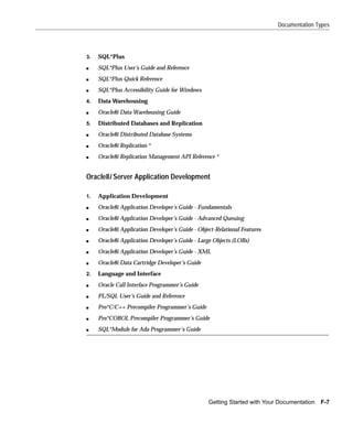 Documentation Types




3.   SQL*Plus
s    SQL*Plus User’s Guide and Reference
s    SQL*Plus Quick Reference
s    SQL*Plus Accessibility Guide for Windows
4.   Data Warehousing
s    Oracle8i Data Warehousing Guide
5.   Distributed Databases and Replication
s    Oracle8i Distributed Database Systems
s    Oracle8i Replication *
s    Oracle8i Replication Management API Reference *


Oracle8i Server Application Development

1.   Application Development
s    Oracle8i Application Developer’s Guide - Fundamentals
s    Oracle8i Application Developer’s Guide - Advanced Queuing
s    Oracle8i Application Developer’s Guide - Object-Relational Features
s    Oracle8i Application Developer’s Guide - Large Objects (LOBs)
s    Oracle8i Application Developer’s Guide - XML
s    Oracle8i Data Cartridge Developer’s Guide
2.   Language and Interface
s    Oracle Call Interface Programmer’s Guide
s    PL/SQL User’s Guide and Reference
s    Pro*C/C++ Precompiler Programmer’s Guide
s    Pro*COBOL Precompiler Programmer’s Guide
s    SQL*Module for Ada Programmer's Guide




                                                  Getting Started with Your Documentation   F-7
 