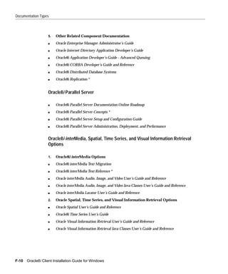 Documentation Types



                   5.   Other Related Component Documentation
                   s    Oracle Enterprise Manager Administrator’s Guide
                   s    Oracle Internet Directory Application Developer’s Guide
                   s    Oracle8i Application Developer’s Guide - Advanced Queuing
                   s    Oracle8i CORBA Developer’s Guide and Reference
                   s    Oracle8i Distributed Database Systems
                   s    Oracle8i Replication *


                   Oracle8i Parallel Server

                   s    Oracle8i Parallel Server Documentation Online Roadmap
                   s    Oracle8i Parallel Server Concepts *
                   s    Oracle8i Parallel Server Setup and Configuration Guide
                   s    Oracle8i Parallel Server Administration, Deployment, and Performance


                   Oracle8i interMedia, Spatial, Time Series, and Visual Information Retrieval
                   Options

                   1.   Oracle8i interMedia Options
                   s    Oracle8i interMedia Text Migration
                   s    Oracle8i interMedia Text Reference *
                   s    Oracle interMedia Audio, Image, and Video User’s Guide and Reference
                   s    Oracle interMedia Audio, Image, and Video Java Classes User’s Guide and Reference
                   s    Oracle interMedia Locator User’s Guide and Reference
                   2.   Oracle Spatial, Time Series, and Visual Information Retrieval Options
                   s    Oracle Spatial User’s Guide and Reference
                   s    Oracle8i Time Series User’s Guide
                   s    Oracle Visual Information Retrieval User’s Guide and Reference
                   s    Oracle Visual Information Retrieval Java Classes User’s Guide and Reference




F-10   Oracle8i Client Installation Guide for Windows
 