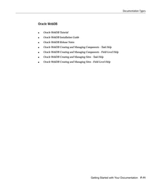 Documentation Types



Oracle WebDB

s   Oracle WebDB Tutorial
s   Oracle WebDB Installation Guide
s   Oracle WebDB Release Notes
s   Oracle WebDB Creating and Managing Components - Task Help
s   Oracle WebDB Creating and Managing Components - Field-Level Help
s   Oracle WebDB Creating and Managing Sites - Task Help
s   Oracle WebDB Creating and Managing Sites - Field-Level Help




                                             Getting Started with Your Documentation   F-11
 