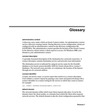 Glossary

administrative context
A directory entry under which an Oracle Context resides. An administrative context
can be a directory naming context. During directory access configuration, clients are
configured with an administrative context in the directory configuration file
(LDAP.ORA). The administrative context specifies the location of the Oracle Context
in the directory whose entries a client expects to access. On Windows 2000, your
domain is your administrative context.

connect descriptor
A specially formatted description of the destination for a network connection. A
connect descriptor contains destination service and network route information.
The destination service is indicated by using its service name for the Oracle8i
database or its Oracle system identifier (SID) for Oracle release 8.0 or version 7
databases. The network route provides, at a minimum, the location of the listener
through use of a network address.

connect identifier
A name, net service name, or service name that resolves to a connect descriptor.
Users initiate a connect request by passing a user name and password along with a
connect identifier in a connect string for the service to which they want to connect,
for example:
SQL> CONNECT USERNAME/PASSWORD@CONNECT_IDENTIFIER

default domain
The network domain within which most client requests take place. It can be the
domain where the client resides, or a domain from which the client often requests
network services. The default domain is also the client configuration parameter that



                                                                           Glossary-1
 