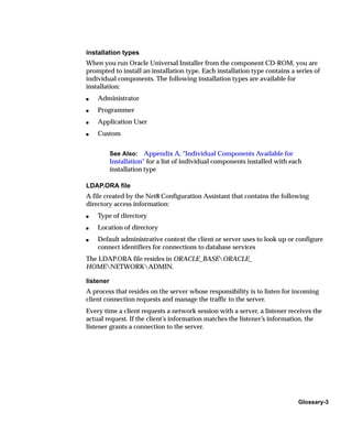 installation types
When you run Oracle Universal Installer from the component CD-ROM, you are
prompted to install an installation type. Each installation type contains a series of
individual components. The following installation types are available for
installation:
s   Administrator
s   Programmer
s   Application User
s   Custom


           See Also: Appendix A, "Individual Components Available for
           Installation" for a list of individual components installed with each
           installation type

LDAP.ORA file
A file created by the Net8 Configuration Assistant that contains the following
directory access information:
s   Type of directory
s   Location of directory
s   Default administrative context the client or server uses to look up or configure
    connect identifiers for connections to database services
The LDAP.ORA file resides in ORACLE_BASEORACLE_
HOMENETWORKADMIN.

listener
A process that resides on the server whose responsibility is to listen for incoming
client connection requests and manage the traffic to the server.
Every time a client requests a network session with a server, a listener receives the
actual request. If the client’s information matches the listener’s information, the
listener grants a connection to the server.




                                                                              Glossary-3
 