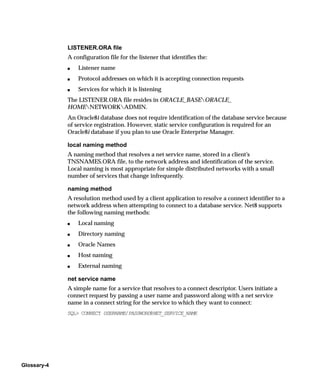 LISTENER.ORA file
             A configuration file for the listener that identifies the:
             s   Listener name
             s   Protocol addresses on which it is accepting connection requests
             s   Services for which it is listening
             The LISTENER.ORA file resides in ORACLE_BASEORACLE_
             HOMENETWORKADMIN.
             An Oracle8i database does not require identification of the database service because
             of service registration. However, static service configuration is required for an
             Oracle8i database if you plan to use Oracle Enterprise Manager.

             local naming method
             A naming method that resolves a net service name, stored in a client’s
             TNSNAMES.ORA file, to the network address and identification of the service.
             Local naming is most appropriate for simple distributed networks with a small
             number of services that change infrequently.

             naming method
             A resolution method used by a client application to resolve a connect identifier to a
             network address when attempting to connect to a database service. Net8 supports
             the following naming methods:
             s   Local naming
             s   Directory naming
             s   Oracle Names
             s   Host naming
             s   External naming

             net service name
             A simple name for a service that resolves to a connect descriptor. Users initiate a
             connect request by passing a user name and password along with a net service
             name in a connect string for the service to which they want to connect:
             SQL> CONNECT USERNAME/PASSWORD@NET_SERVICE_NAME




Glossary-4
 