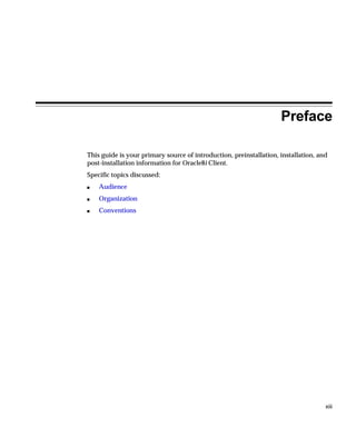 Preface

This guide is your primary source of introduction, preinstallation, installation, and
post-installation information for Oracle8i Client.
Specific topics discussed:
s   Audience
s   Organization
s   Conventions




                                                                                    xiii
 