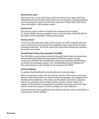 Oracle home name
             The name of the current Oracle home. Each Oracle home has a home name that
             distinguishes it from all other Oracle homes on your computer. During installation,
             you are prompted to enter an Oracle home name in the Name field of the Oracle
             Universal Installer’s File Locations window.

             Oracle home
             The directory path in which to install Oracle components (for example,
             D:OracleOra81). You are prompted to enter an Oracle home in the Path field of
             the Oracle Universal Installer’s File Locations window.

             Oracle schema
             A set of rules that determine what can be stored in an LDAP-compliant directory
             server. Oracle has its own schema that is applied to many types of Oracle entries,
             including Net8 entries. The Oracle schema for Net8 entries includes the attributes
             the entries may contain.

             Oracle8i Client Online Documentation CD-ROM
             The CD-ROM in your kit that includes the Oracle8i Client Online Documentation.
             The Oracle8i Client Online Documentation CD-ROM is separate from the
             component CD-ROM. The Oracle8i Client Online Documentation CD-ROM does
             not include this installation guide or the Oracle8i Release Notes for Windows NT.
             Those documents are only included on the component CD-ROM.

             protocol address
             An address that identifies the network address of a network object.
             When a connection is made, the client and the receiver of the request, such as the
             listener, Oracle Names Server, or Oracle Connection Manager, are configured with
             identical protocol addresses. The client uses this address to send the connection
             request to a particular network object location, and the recipient "listens" for
             requests on this address. It is important to install the same protocols for the client
             and the connection recipient, as well as configure the same addresses.
             A protocol used by client applications that reside on the same node as the listener to
             communicate with the database.




Glossary-6
 
