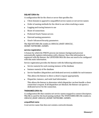 SQLNET.ORA file
A configuration file for the client or server that specifies the:
s   Client domain to append to unqualified service names or net service names
s   Order of naming methods for the client to use when resolving a name
s   Logging and tracing features to use
s   Route of connections
s   Preferred Oracle Names servers
s   External naming parameters
s   Oracle Advanced Security parameters
The SQLNET.ORA file resides in ORACLE_BASEORACLE_
HOMENETWORKADMIN.

service registration
A feature by which the PMON process (an instance background process)
automatically registers information with a listener. Since this information is
registered with the listener, the LISTENER.ORA file does not need to be configured
with this static information.
Service registration provides the listener with the following information:
s   Service name(s) for each running instance of the database
s   Instance name(s) of the database
s   Service handlers (dispatchers and dedicated servers) available for each instance
    This allows the listener to direct a client’s request appropriately.
s   Dispatcher, instance, and node load information
    This allows the listener to determine which dispatcher can best handle a client
    connection’s request. If all dispatchers are blocked, the listener can spawn a
    dedicated server for the connection.

TNSNAMES.ORA file
A configuration file that contains net service names mapped to connect descriptors.
This file is used for the local naming method. The TNSNAMES.ORA file resides in
ORACLE_BASEORACLE_HOMENETWORKADMIN.

unqualified name
A net service name that does not contain a network domain.


                                                                             Glossary-7
 