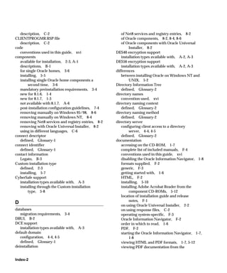 description, C-2                                      of Net8 services and registry entries, 8-2
CLIENTPROGMR.RSP file                                    of Oracle components, 8-2, 8-4, 8-6
   description, C-2                                      of Oracle components with Oracle Universal
code                                                          Installer, 8-2
   conventions used in this guide, xvi                DES40 encryption support
components                                               installation types available with, A-2, A-3
   available for installation, 2-3, A-1               DES56 encryption support
   descriptions, B-1                                     installation types available with, A-2, A-3
   for single Oracle homes, 3-6                       differences
   installing, 5-5                                       between installing Oracle on Windows NT and
   installing single Oracle home components a                 UNIX, 5-2
        second time, 3-6                              Directory Information Tree
   mandatory preinstallation requirements, 3-4           defined, Glossary-2
   new for 8.1.6, 1-4                                 directory names
   new for 8.1.7, 1-3                                    convention used, xvi
   not available with 8.1.7, A-6                      directory naming context
   post-installation configuration guidelines, 7-4       defined, Glossary-2
   removing manually on Windows 95/98, 8-6            directory naming method
   removing manually on Windows NT, 8-4                  defined, Glossary-2
   removing Net8 services and registry entries, 8-2   directory server
   removing with Oracle Universal Installer, 8-2         configuring client access to a directory
   using in different languages, C-6                          server, 4-4, 4-5
connect descriptor                                       defined, Glossary-2
   defined, Glossary-1                                documentation
connect identifier                                       accessing on the CD-ROM, 1-7
   defined, Glossary-1                                   complete list of included manuals, F-4
contact information                                      conventions used in this guide, xvi
   Legato, B-3                                           disabling the Oracle Information Navigator, 1-8
Custom installation type                                 formats supplied, F-2
   defined, 2-3                                          generic, F-3
   installing, 5-7                                       getting started with, 1-6
CyberSafe support                                        HTML, F-2
   installation types available with, A-3                installing, 5-10
   installing through the Custom installation            installing Adobe Acrobat Reader from the
        type, 5-8                                             component CD-ROMs, 5-12
                                                         location of installation guide and release
                                                              notes, F-1
D
                                                         on using Oracle Universal Installer, 2-2
databases                                                on using response files, C-2
   migration requirements, 3-4                           operating system-specific, F-3
DBUI, B-2                                                Oracle Information Navigator, F-2
DCE support                                              order in which to read, 1-6
   installation types available with,   A-3              PDF, F-2
default domain                                           starting the Oracle Information Navigator, 1-7,
   configuration, 4-4, 4-5                                    1-8
   defined, Glossary-1                                   viewing HTML and PDF formats, 1-7, 5-12
deinstallation                                           viewing PDF documentation from the


Index-2
 