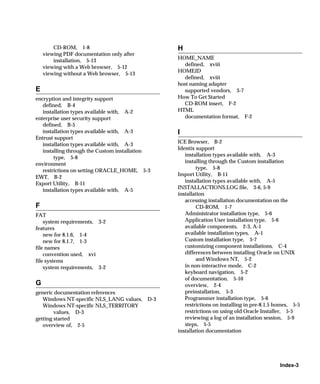 CD-ROM, 1-8                              H
    viewing PDF documentation only after
        installation, 5-13                       HOME_NAME
                                                   defined, xviii
    viewing with a Web browser, 5-12
                                                 HOMEID
    viewing without a Web browser, 5-13
                                                   defined, xviii
                                                 host naming adapter
E                                                  supported vendors, 3-7
encryption and integrity support                 How To Get Started
   defined, B-4                                    CD-ROM insert, F-2
   installation types available with, A-2        HTML
enterprise user security support                   documentation format, F-2
   defined, B-5
   installation types available with, A-3        I
Entrust support
   installation types available with, A-3        ICE Browser, B-2
   installing through the Custom installation    Identix support
                                                    installation types available with, A-3
        type, 5-8
environment                                         installing through the Custom installation
   restrictions on setting ORACLE_HOME, 5-3              type, 5-8
                                                 Import Utility, B-11
EWT, B-2
Export Utility, B-11                                installation types available with, A-5
   installation types available with, A-5        INSTALLACTIONS.LOG file, 3-6, 5-9
                                                 installation
                                                    accessing installation documentation on the
F                                                        CD-ROM, 1-7
FAT                                                 Administrator installation type, 5-6
    system requirements, 3-2                        Application User installation type, 5-6
features                                            available components, 2-3, A-1
    new for 8.1.6, 1-4                              available installation types, A-1
    new for 8.1.7, 1-3                              Custom installation type, 5-7
file names                                          customizing component installations, C-4
    convention used, xvi                            differences between installing Oracle on UNIX
file systems                                             and Windows NT, 5-2
    system requirements, 3-2                        in non-interactive mode, C-2
                                                    keyboard navigation, 5-2
                                                    of documentation, 5-10
G                                                   overview, 2-4
generic documentation references                    preinstallation, 5-3
   Windows NT-specific NLS_LANG values,    D-3      Programmer installation type, 5-6
   Windows NT-specific NLS_TERRITORY                restrictions on installing in pre-8.1.5 homes, 5-5
        values, D-3                                 restrictions on using old Oracle Installer, 5-5
getting started                                     reviewing a log of an installation session, 5-9
   overview of, 2-5                                 steps, 5-5
                                                 installation documentation




                                                                                             Index-3
 