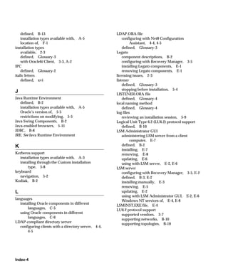 defined, B-13                                        LDAP.ORA file
    installation types available with,   A-5                 configuring with Net8 Configuration
    location of, F-1                                              Assistant, 4-4, 4-5
installation types                                           defined, Glossary-3
    available, 2-3                                       Legato
    defined, Glossary-3                                      component descriptions, B-2
    with Oracle8i Client, 3-3, A-2                           configuring with Recovery Manager, 3-5
IPC                                                          installing Legato components, E-1
    defined, Glossary-2                                      removing Legato components, E-1
italic letters                                           licensing issues, 2-3
    defined, xvi                                         listener
                                                             defined, Glossary-3
                                                             stopping before installation, 5-4
J
                                                         LISTENER.ORA file
Java Runtime Environment                                     defined, Glossary-4
   defined, B-2                                          local naming method
   installation types available with, A-5                    defined, Glossary-4
   Oracle’s version of, 5-5                              log files
   restrictions on modifying, 5-5                            reviewing an installation session, 5-9
Java Swing Components, B-2                               Logical Unit Type 6.2 (LU6.2) protocol support
Java-enabled browsers, 5-11                                  defined, B-10
JDBC, B-8                                                LSM Administrator GUI
JRE. See Java Runtime Environment                            administering LSM server from a client
                                                                  computer, E-7
K                                                            defined, B-2
                                                             installing, E-7
Kerberos support                                             removing, E-8
   installation types available with, A-3                    updating, E-6
   installing through the Custom installation                using with LSM server, E-2, E-6
        type, 5-8                                        LSM server
keyboard                                                     configuring with Recovery Manager, 3-5, E-2
   navigation, 5-2                                           defined, B-3, E-2
Kodiak, B-2                                                  installing manually, E-3
                                                             removing, E-5
L                                                            updating, E-2
                                                             using with LSM Administrator GUI, E-2, E-6
languages                                                    Windows NT services of, E-4, E-8
   installing Oracle components in different
                                                         LSMINST.EXE file, E-4
        languages, C-5                                   LU6.2 protocol support
   using Oracle components in different                      supported vendors, 3-7
        languages, C-6
                                                             supporting networks, B-10
LDAP-compliant directory server                              supporting topologies, B-10
   configuring clients with a directory server,   4-4,
        4-5




Index-4
 