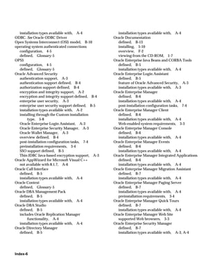 installation types available with, A-4            installation types available with, A-4
ODBC. See Oracle ODBC Driver                      Oracle Documentation
Open Systems Interconnect (OSI) model, B-10         defined, B-13
operating system authenticated connections          installing, 5-10
  configuration, 4-5                                overview, F-2
  defined, Glossary-5                               viewing from the CD-ROM, 1-7
OPS$                                              Oracle Enterprise Java Beans and CORBA Tools
  configuration, 4-5                                defined, B-5
  defined, Glossary-5                               installation types available with, A-4
Oracle Advanced Security                          Oracle Enterprise Login Assistant
  authentication support, A-3                       defined, B-5
  authentication support defined, B-4               feature of Oracle Advanced Security, A-3
  authorization support defined, B-4                installation types available with, A-3
  encryption and integrity support, A-2           Oracle Enterprise Manager
  encryption and integrity support defined, B-4     defined, B-6
  enterprise user security, A-3                     installation types available with, A-4
  enterprise user security support defined, B-5     post-installation configuration tasks, 7-4
  installation types available with, A-2          Oracle Enterprise Manager Client
  installing through the Custom installation        defined, B-6
       type, 5-8                                    installation types available with, A-4
  Oracle Enterprise Login Assistant, A-3            Web-enabled system requirements, 3-3
  Oracle Enterprise Security Manager, A-3         Oracle Enterprise Manager Console
  Oracle Wallet Manager, A-3                        defined, B-6
  overview defined, B-4                             installation types available with, A-4
  post-installation configuration tasks, 7-4      Oracle Enterprise Manager Events
  preinstallation requirements, 3-4                 defined, B-6
  SSO support defined, B-5                          installation types available with, A-4
  Thin JDBC Java-based encryption support, A-3    Oracle Enterprise Manager Integrated Applications
Oracle AppWizard for Microsoft Visual C++           defined, B-6
  not available with 8.1.7, A-6                     installation types available with, A-4
Oracle Call Interface                             Oracle Enterprise Manager Migration Assistant
  defined, B-5                                      defined, B-7
  installation types available with, A-4            installation types available with, A-4
Oracle Context                                    Oracle Enterprise Manager Paging Server
  defined, Glossary-5                               defined, B-7
Oracle DBA Management Pack                          installation types available with, A-4
  defined, B-5                                      preinstallation requirements, 3-4
  installation types available with, A-4          Oracle Enterprise Manager Quick Tours
Oracle DBA Studio                                   defined, B-7
  defined, B-5                                      installation types available with, A-4
  includes Oracle Replication Manager             Oracle Enterprise Manager Web Site
       functionality, A-4                           supported Web browsers, 3-3
  installation types available with, A-4          Oracle Enterprise Security Manager
Oracle Directory Manager                            defined, B-7
  defined, B-5                                      installation types available with, A-3, A-4




Index-6
 