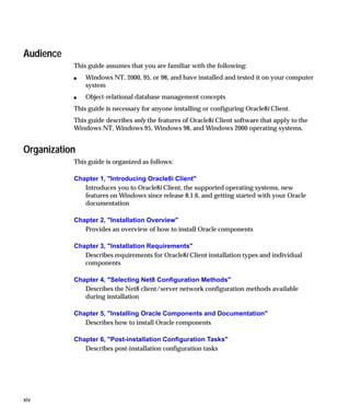 Audience
           This guide assumes that you are familiar with the following:
           s   Windows NT, 2000, 95, or 98, and have installed and tested it on your computer
               system
           s   Object-relational database management concepts
           This guide is necessary for anyone installing or configuring Oracle8i Client.
           This guide describes only the features of Oracle8i Client software that apply to the
           Windows NT, Windows 95, Windows 98, and Windows 2000 operating systems.


Organization
           This guide is organized as follows:

           Chapter 1, "Introducing Oracle8i Client"
              Introduces you to Oracle8i Client, the supported operating systems, new
              features on Windows since release 8.1.6, and getting started with your Oracle
              documentation

           Chapter 2, "Installation Overview"
              Provides an overview of how to install Oracle components

           Chapter 3, "Installation Requirements"
              Describes requirements for Oracle8i Client installation types and individual
              components

           Chapter 4, "Selecting Net8 Configuration Methods"
              Describes the Net8 client/server network configuration methods available
              during installation

           Chapter 5, "Installing Oracle Components and Documentation"
              Describes how to install Oracle components

           Chapter 6, "Post-installation Configuration Tasks"
              Describes post-installation configuration tasks




xiv
 