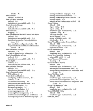 Studio, A-4                                       running in different languages, C-5
Oracle schema                                            running in non-interactive mode, C-2
  defined, Glossary-6                                    running Net8 Configuration Assistant, 4-3
Oracle Schema Manager                                    running silently, C-2
  defined, B-11                                          selecting a Net8 configuration method, 4-3
  installation types available with, A-4               Oracle Utilities
Oracle Security Manager                                  defined, B-11
  defined, B-11                                          Export Utility, B-11
  installation types available with, A-4                 Import Utility, B-11
Oracle services                                          installation types available with, A-5
  stopping, 5-4                                          Migration Utility, B-11
Oracle Services for Microsoft Transaction Server         Recovery Manager, B-11
  defined, B-11                                          Server Manager, B-11
  installation types available with, A-5                 setting in MS-DOS mode, D-5
  installing through the Custom installation             SQL*Loader, B-11
       type, 5-8                                       Oracle Visual Information Retrieval Client
  post-installation configuration tasks, 7-4             defined, B-11
  requires installation of Microsoft Transaction         installation types available with, A-5
       Server, 5-8                                       separately licensed, B-11
Oracle Software Packager                               Oracle Wallet Manager
  overview, C-4                                          defined, B-12
  where to obtain further information, C-4               installation types available with, A-3
Oracle Spatial Index Advisor                           Oracle Web Publishing Assistant
  defined, B-11                                          not available with 8.1.7, A-6
  installation types available with, A-4               Oracle Windows NT services
Oracle SQLJ                                              stopping, 5-4
  defined, B-11                                        Oracle Workflow Builder
  installation types available with, A-5                 defined, B-12
Oracle Storage Manager                                   installation types available with, A-5
  defined, B-11                                          post-installation configuration tasks, 7-4
  installation types available with, A-4                 preinstallation requirements for integration with
Oracle Support Services                                       Oracle, 3-4
  URL address of, ix                                   Oracle Workflow Mailer
Oracle Universal Installer                               defined, B-12
  configuring Net8 environment, 4-2                      installation types available with, A-5
  defined, 2-2, B-11                                     post-installation configuration tasks, 7-4
  documentation on using, 2-2                            preinstallation requirements for integration with
  installation types available with, A-5                      Oracle, 3-4
  installing components, 2-4                           Oracle XML Developer’s Kit
  keyboard navigation, 5-2                               defined, B-12
  overview of installation, 2-4                          installation types available with, A-5
  removing components, 8-3                             Oracle XML SQL Utility
  removing Oracle components, 8-2                        defined, B-12
  restrictions on installing in pre-8.1.5 homes, 5-5     installation types available with, A-5
  running components in different languages, C-6       ORACLE_BASE




Index-8
 