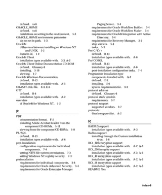 defined, xvii                                             Paging Server, 3-4
ORACLE_HOME                                            requirements for Oracle Workflow Builder, 3-4
  defined, xvii                                        requirements for Oracle Workflow Mailer, 3-4
  restrictions on setting in the environment, 5-3      requirements for Oracle8i integration with Active
ORACLE_HOME environment parameter                           Directory, 3-4
  do not set in path, 5-3                              requirements for Recovery Manager, 3-5
Oracle8i                                               stop services, 5-4
  differences between installing on Windows NT         tasks, 5-3
       and UNIX, 5-2                                Pro*C/C++
  features of, 1-2                                     defined, B-13
Oracle8i Client                                        installation types available with, A-6
  installation types available with, 3-3, A-2       Pro*COBOL
Oracle8i Client Online Documentation CD-ROM            defined, B-13
  defined, Glossary-6                                  installation types available with, A-6
  installing, 5-10                                     post-installation configuration tasks, 7-4
  viewing, 1-7                                      Programmer installation type
Oracle8i Windows Documentation                         components installed with, A-2
  defined, B-13                                        defined, 2-3
  installation types available with, A-5               installing, 5-6
ORASBT.DLL file, E-3, E-6                              system requirements for, 3-3
OTT                                                 protocol address
  defined, B-4                                         defined, Glossary-6
  installation types available with, A-2            protocol stack vendors
overview                                               requirements, 3-7
  of Oracle8i for Windows NT, 1-2                   protocol support
                                                       supported vendors, 3-7
                                                    protocols
P
                                                       Oracle support for, A-2
PDF
   documentation format, F-2
   installing Adobe Acrobat Reader from the
                                                    R
        component CD-ROMs, 5-12                     RADIUS support
   viewing from the component CD-ROMs, 1-8            installation types available with, A-3
PL/SQL                                              Radius support
   defined, B-13                                      installing through the Custom installation
   installation types available with, A-6                  type, 5-8
post-installation                                   RC4_128 encryption support
   configuration requirements for individual          installation types available with, A-2, A-3
        components, 7-4                             RC4_256 integrity support
   setting NTFS file system permissions, 7-2          installation types available with, A-2, A-3
   setting Windows NT registry security, 7-3        RC4_40 encryption support
preinstallation                                       installation types available with, A-2, A-3
   requirements for individual components, 3-4      RC4_56 encryption support
   requirements for Oracle Advanced Security, 3-4     installation types available with, A-2, A-3
   requirements for Oracle Enterprise Manager       README files




                                                                                                Index-9
 