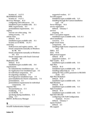 location of, 1-6, F-2                              supported vendors, 3-7
READMEDOC.HTM                                     SecurID support
   location of, 1-6, F-1                              installation types available with, A-3
Recovery Manager, B-11                                installing through the Custom installation
   configuring with LSM server, 3-5                        type, 5-8
   installation types available with, A-5         Server Manager, B-11
   MML requirements, E-2                          service registration
   preinstallation requirements, 3-5                  defined, Glossary-7
registry                                          services
   exercise care when using, 8-4                      stopping, 5-4
   setting security, 7-3                          SHA-1 encryption support
release notes                                         installation types available with, A-2, A-3
   defined, B-13                                  silent installation
   installation types available with, A-5             overview, C-2
   location on CD-ROM, 1-6, F-1                   single Oracle home
removing                                              components, 3-6
   Net8 services and registry entries, 8-2            installing single home components a second
   Oracle components manually on Windows                   time, 3-6
        95/98, 8-6                                SMUI, B-2
   Oracle components manually on Windows          SNA, B-10
        NT, 8-4                                   SPX protocol support
   Oracle components with Oracle Universal            defined, B-10
        Installer, 8-2                                supported vendors, 3-7
Replication API                                   SQL*Loader, B-11
   defined, B-13                                      installation types available with, A-5
   installation types available with, A-6         SQL*Plus
requirements                                          defined, B-13
   for Administrator installation type, 3-3           installation types available with, A-6
   for Application User installation type, 3-3        installing online help of, 7-4
   for individual components, 3-4                     setting the NLS_LANG parameter in MS-DOS
   for migrating a database, 3-4                           mode, D-5
   for Programmer installation type, 3-3          SQL*Plus Worksheet
   post-installation for Oracle components, 7-4       defined, B-14
   preinstallation, 5-3                               installation types available with, A-4
   preinstallation requirements for individual    SQLJ Runtime
        components, 3-4                               defined, B-14
response files                                        installation types available with, A-5
   documentation on, C-2                          SQLJ Translator
   modifying, C-2                                     defined, B-14
   on CD-ROM, C-2                                     installation types available with, A-5
   specifying during installation, C-3            SQLNET.ORA file
   using, C-2                                         configuring with Net8 Configuration
RMAN. See Recovery Manager                                 Assistant, 4-4, 4-5
                                                      defined, Glossary-7
                                                  square brackets
S
                                                      defined, xvi
SecurID Authentication Adapter                    SSL support


Index-10
 