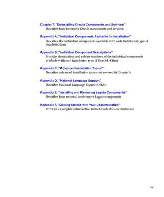 Chapter 7, "Deinstalling Oracle Components and Services"
   Describes how to remove Oracle components and services

Appendix A, "Individual Components Available for Installation"
   Describes the individual components available with each installation type of
   Oracle8i Client

Appendix B, "Individual Component Descriptions"
   Provides descriptions and release numbers of the individual components
   available with each installation type of Oracle8i Client

Appendix C, "Advanced Installation Topics"
   Describes advanced installation topics not covered in Chapter 5

Appendix D, "National Language Support"
   Describes National Language Support (NLS)

Appendix E, "Installing and Removing Legato Components"
   Describes how to install and remove Legato components

Appendix F, "Getting Started with Your Documentation"
   Provides a complete introduction to the Oracle documentation set




                                                                                  xv
 