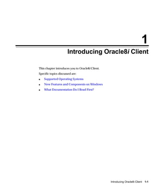 1
                      Introducing Oracle8i Client

This chapter introduces you to Oracle8i Client.
Specific topics discussed are:
s   Supported Operating Systems
s   New Features and Components on Windows
s   What Documentation Do I Read First?




                                                  Introducing Oracle8i Client   1-1
 