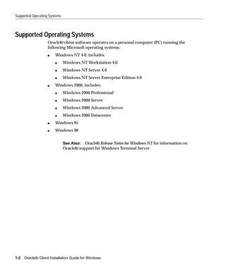 Supported Operating Systems



Supported Operating Systems
                    Oracle8i client software operates on a personal computer (PC) running the
                    following Microsoft operating systems:
                    s   Windows NT 4.0, includes:
                        s     Windows NT Workstation 4.0
                        s     Windows NT Server 4.0
                        s     Windows NT Server Enterprise Edition 4.0
                    s   Windows 2000, includes:
                        s     Windows 2000 Professional
                        s     Windows 2000 Server
                        s     Windows 2000 Advanced Server
                        s     Windows 2000 Datacenter
                    s   Windows 95
                    s   Windows 98


                              See Also: Oracle8i Release Notes for Windows NT for information on
                              Oracle8i support for Windows Terminal Server




1-2   Oracle8i Client Installation Guide for Windows
 