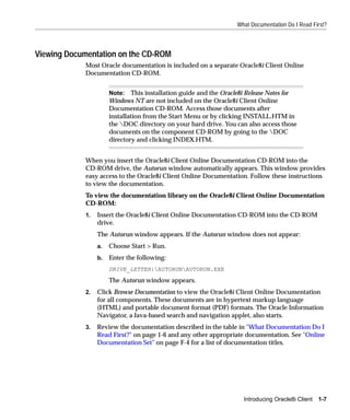 What Documentation Do I Read First?



Viewing Documentation on the CD-ROM
             Most Oracle documentation is included on a separate Oracle8i Client Online
             Documentation CD-ROM.


                       Note: This installation guide and the Oracle8i Release Notes for
                       Windows NT are not included on the Oracle8i Client Online
                       Documentation CD-ROM. Access those documents after
                       installation from the Start Menu or by clicking INSTALL.HTM in
                       the DOC directory on your hard drive. You can also access those
                       documents on the component CD-ROM by going to the DOC
                       directory and clicking INDEX.HTM.


             When you insert the Oracle8i Client Online Documentation CD-ROM into the
             CD-ROM drive, the Autorun window automatically appears. This window provides
             easy access to the Oracle8i Client Online Documentation. Follow these instructions
             to view the documentation.
             To view the documentation library on the Oracle8i Client Online Documentation
             CD-ROM:
             1.   Insert the Oracle8i Client Online Documentation CD-ROM into the CD-ROM
                  drive.
                  The Autorun window appears. If the Autorun window does not appear:
                  a.   Choose Start > Run.
                  b.   Enter the following:
                       DRIVE_LETTER:AUTORUNAUTORUN.EXE
                       The Autorun window appears.
             2.   Click Browse Documentation to view the Oracle8i Client Online Documentation
                  for all components. These documents are in hypertext markup language
                  (HTML) and portable document format (PDF) formats. The Oracle Information
                  Navigator, a Java-based search and navigation applet, also starts.
             3.   Review the documentation described in the table in "What Documentation Do I
                  Read First?" on page 1-6 and any other appropriate documentation. See "Online
                  Documentation Set" on page F-4 for a list of documentation titles.




                                                                       Introducing Oracle8i Client   1-7
 