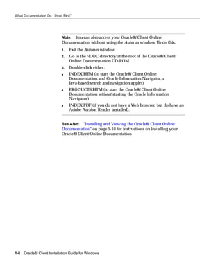 What Documentation Do I Read First?




                             Note: You can also access your Oracle8i Client Online
                             Documentation without using the Autorun window. To do this:
                             1.   Exit the Autorun window.
                             2.   Go to the DOC directory at the root of the Oracle8i Client
                                  Online Documentation CD-ROM.
                             3.   Double-click either:
                             s    INDEX.HTM (to start the Oracle8i Client Online
                                  Documentation and Oracle Information Navigator, a
                                  Java-based search and navigation applet)
                             s    PRODUCTS.HTM (to start the Oracle8i Client Online
                                  Documentation without starting the Oracle Information
                                  Navigator)
                             s    INDEX.PDF (if you do not have a Web browser, but do have an
                                  Adobe Acrobat Reader installed).


                             See Also: "Installing and Viewing the Oracle8i Client Online
                             Documentation" on page 5-10 for instructions on installing your
                             Oracle8i Client Online Documentation




1-8   Oracle8i Client Installation Guide for Windows
 