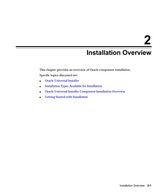 2
                                    Installation Overview

This chapter provides an overview of Oracle component installation.
Specific topics discussed are:
s   Oracle Universal Installer
s   Installation Types Available for Installation
s   Oracle Universal Installer Component Installation Overview
s   Getting Started with Installation




                                                           Installation Overview 2-1
 
